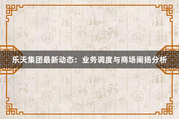 乐天集团最新动态：业务调度与商场阐扬分析