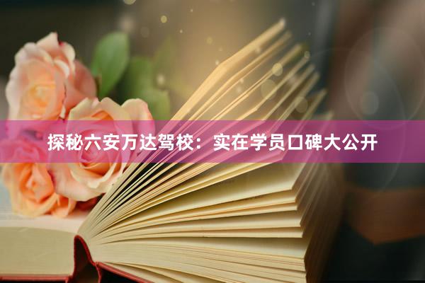 探秘六安万达驾校：实在学员口碑大公开