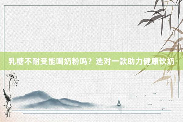 乳糖不耐受能喝奶粉吗？选对一款助力健康饮奶