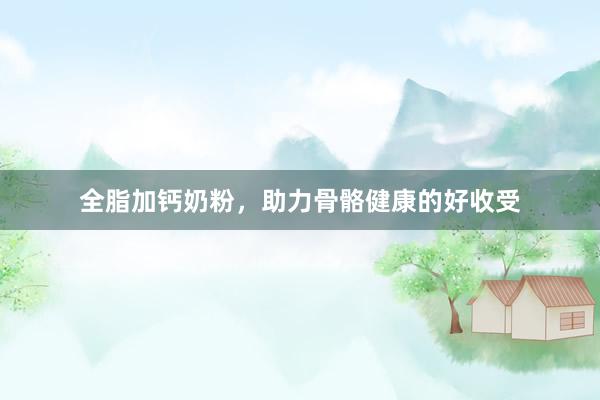 全脂加钙奶粉，助力骨骼健康的好收受