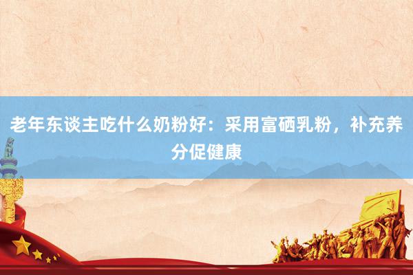 老年东谈主吃什么奶粉好：采用富硒乳粉，补充养分促健康