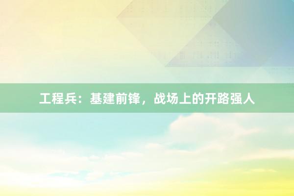 工程兵：基建前锋，战场上的开路强人
