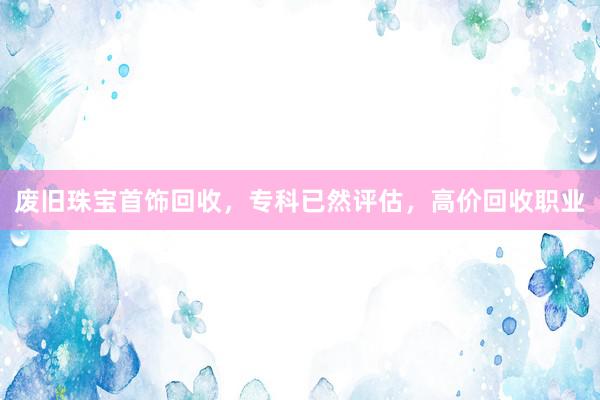废旧珠宝首饰回收，专科已然评估，高价回收职业