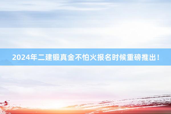 2024年二建锻真金不怕火报名时候重磅推出！