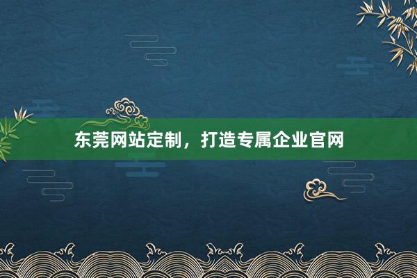 东莞网站定制，打造专属企业官网